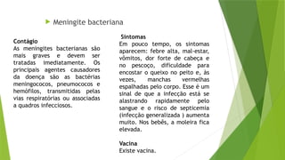  Meningite bacteriana
Sintomas
Em pouco tempo, os sintomas
aparecem: febre alta, mal-estar,
vômitos, dor forte de cabeça e
no pescoço, dificuldade para
encostar o queixo no peito e, às
vezes, manchas vermelhas
espalhadas pelo corpo. Esse é um
sinal de que a infecção está se
alastrando rapidamente pelo
sangue e o risco de septicemia
(infecção generalizada ) aumenta
muito. Nos bebês, a moleira fica
elevada.
Vacina
Existe vacina.
Contágio
As meningites bacterianas são
mais graves e devem ser
tratadas imediatamente. Os
principais agentes causadores
da doença são as bactérias
meningococos, pneumococos e
hemófilos, transmitidas pelas
vias respiratórias ou associadas
a quadros infecciosos.
 