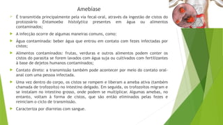 Amebíase
 É transmitida principalmente pela via fecal-oral, através da ingestão de cistos do
protozoário Entamoeba histolytica presentes em água ou alimentos
contaminados;
 A infecção ocorre de algumas maneiras comuns, como:
 Água contaminada: beber água que entrou em contato com fezes infectadas por
cistos;
 Alimentos contaminados: frutas, verduras e outros alimentos podem conter os
cistos do parasita se forem lavados com água suja ou cultivados com fertilizantes
à base de dejetos humanos contaminados;
 Contato direto: a transmissão também pode acontecer por meio do contato oral-
anal com uma pessoa infectada.
 Uma vez dentro do corpo, os cistos se rompem e liberam a ameba ativa (também
chamada de trofozoíto) no intestino delgado. Em seguida, os trofozoítos migram e
se instalam no intestino grosso, onde podem se multiplicar. Algumas amebas, no
entanto, voltam à forma de cistos, que são então eliminados pelas fezes e
reiniciam o ciclo de transmissão.
 Caracteriza por diarreias com sangue.
 