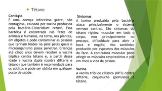 Tétano
Sintomas
A toxina produzida pela bactéria
ataca principalmente o sistema
nervoso central. São sintomas do
tétano rigidez muscular em todo o
corpo, mas principalmente no
pescoço, dificuldade para abrir a
boca e engolir, riso sardônico
produzido por espasmos dos músculos
da face. A contratura muscular pode
atingir os músculos respiratórios e pôr
em risco a vida da pessoa.
Vacina
A vacina tríplice clássica (DPT) contra
difteria, coqueluche (pertussis) e
tétano.
Contágio
É uma doença infecciosa grave, não
contagiosa, causada por toxina produzida
pela bactéria Clostridium tetani. Essa
bactéria é encontrada nas fezes de
animais e humanos, na terra, nas plantas,
em objetos e pode contaminar as pessoas
que tenham lesões na pele pelas quais o
microorganismo possa penetrar. Crianças
até cinco anos devem receber a vacina
tríplice contra tétano e, a partir dessa
idade a vacina dupla (contra difteria e
tétano) que também é recomendada para
os adultos e pode ser obtida em qualquer
posto de saúde.
 