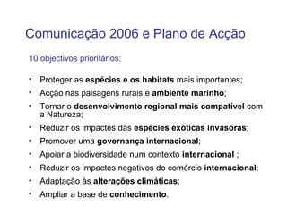 Comunicação 2006 e Plano de Acção
10 objectivos prioritários:

• Proteger as espécies e os habitats mais importantes;
• Acção nas paisagens rurais e ambiente marinho;
• Tornar o desenvolvimento regional mais compatível com
  a Natureza;
• Reduzir os impactes das espécies exóticas invasoras;
• Promover uma governança internacional;
• Apoiar a biodiversidade num contexto internacional ;
• Reduzir os impactes negativos do comércio internacional;
• Adaptação às alterações climáticas;
• Ampliar a base de conhecimento.
 