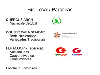 Bio-Local / Parcerias

QUERCUS ANCN
 Núcleo de Setúbal

COLHER PARA SEMEAR
  Rede Nacional de
  Variedades Tradicionais

FENACOOP - Federação
  Nacional das
  Cooperativas de
  Consumidores

Escolas e Escoteiros
 