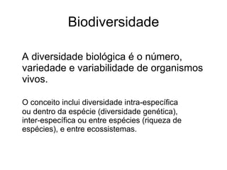 Biodiversidade

A diversidade biológica é o número,
variedade e variabilidade de organismos
vivos.

O conceito inclui diversidade intra-específica
ou dentro da espécie (diversidade genética),
inter-específica ou entre espécies (riqueza de
espécies), e entre ecossistemas.
 