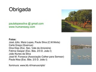 Obrigada

paulalopessilva@gmail.com



Fotos:
José Júlio, Mara Lopes, Paula Silva (C.M.Moita)
Carla Graça (Quercus)
Dina Dias (Esc. Sec. Vale da Amoreira)
Fátima Gaspar (Esc. Bás. 2/3 D. João I)
João Nunes da Silva
José M. Fonseca (Associação Colher para Semear)
Paula Nisa (Esc. Bás. 2/3 D. João I)

Iluminura: www.kb.nl/manuscripts/
 