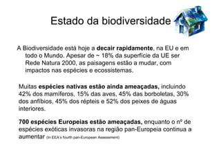 Estado da biodiversidade

A Biodiversidade está hoje a decair rapidamente, na EU e em
   todo o Mundo. Apesar de ~ 18% da superfície da UE ser
   Rede Natura 2000, as paisagens estão a mudar, com
   impactos nas espécies e ecossistemas.

Muitas espécies nativas estão ainda ameaçadas, incluindo
42% dos mamíferos, 15% das aves, 45% das borboletas, 30%
dos anfíbios, 45% dos répteis e 52% dos peixes de águas
interiores.

700 espécies Europeias estão ameaçadas, enquanto o nº de
espécies exóticas invasoras na região pan-Europeia continua a
aumentar (In EEA’s fourth pan-European Assessment)
 