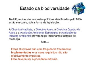 Estado da biodiversidade

Na UE, muitas das respostas políticas identificadas pelo MEA
estão em curso, sob a forma de legislação:

A Directiva Habitats, a Directiva Aves, a Directiva Quadro da
Água e a Avaliação Ambiental Estratégica e Avaliação de
Impacto Ambiental provaram ser importantes factores de
mudança.
                           Mas…

 Estas Directivas são com frequência fracamente
 implementadas e os seus requisitos não são
 efectivamente impostos.
 Esta deveria ser a prioridade máxima.
 