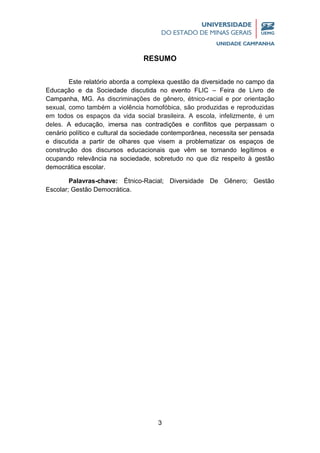 3
RESUMO
Este relatório aborda a complexa questão da diversidade no campo da
Educação e da Sociedade discutida no evento FLIC – Feira de Livro de
Campanha, MG. As discriminações de gênero, étnico-racial e por orientação
sexual, como também a violência homofóbica, são produzidas e reproduzidas
em todos os espaços da vida social brasileira. A escola, infelizmente, é um
deles. A educação, imersa nas contradições e conflitos que perpassam o
cenário político e cultural da sociedade contemporânea, necessita ser pensada
e discutida a partir de olhares que visem a problematizar os espaços de
construção dos discursos educacionais que vêm se tornando legítimos e
ocupando relevância na sociedade, sobretudo no que diz respeito à gestão
democrática escolar.
Palavras-chave: Étnico-Racial; Diversidade De Gênero; Gestão
Escolar; Gestão Democrática.
 