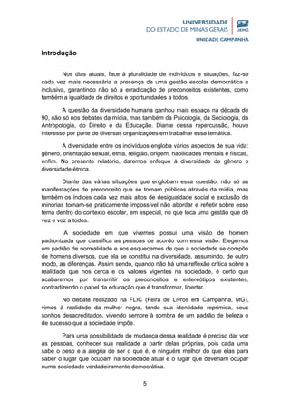 5
Introdução
Nos dias atuais, face à pluralidade de indivíduos e situações, faz-se
cada vez mais necessária a presença de uma gestão escolar democrática e
inclusiva, garantindo não só a erradicação de preconceitos existentes, como
também a igualdade de direitos e oportunidades a todos.
A questão da diversidade humana ganhou mais espaço na década de
90, não só nos debates da mídia, mas também da Psicologia, da Sociologia, da
Antropologia, do Direito e da Educação. Diante dessa repercussão, houve
interesse por parte de diversas organizações em trabalhar essa temática.
A diversidade entre os indivíduos engloba vários aspectos de sua vida:
gênero, orientação sexual, etnia, religião, origem, habilidades mentais e físicas,
enfim. No presente relatório, daremos enfoque à diversidade de gênero e
diversidade étnica.
Diante das várias situações que englobam essa questão, não só as
manifestações de preconceito que se tornam públicas através da mídia, mas
também os índices cada vez mais altos de desigualdade social e exclusão de
minorias tornam-se praticamente impossível não abordar e refletir sobre esse
tema dentro do contexto escolar, em especial, no que toca uma gestão que dê
vez e voz a todos.
A sociedade em que vivemos possui uma visão de homem
padronizada que classifica as pessoas de acordo com essa visão. Elegemos
um padrão de normalidade e nos esquecemos de que a sociedade se compõe
de homens diversos, que ela se constitui na diversidade, assumindo, de outro
modo, as diferenças. Assim sendo, quando não há uma reflexão crítica sobre a
realidade que nos cerca e os valores vigentes na sociedade, é certo que
acabaremos por transmitir os preconceitos e estereótipos existentes,
contradizendo o papel da educação que é transformar, libertar.
No debate realizado na FLIC (Feira de Livros em Campanha, MG),
vimos à realidade da mulher negra, tendo sua identidade reprimida, seus
sonhos desacreditados, vivendo sempre à sombra de um padrão de beleza e
de sucesso que a sociedade impõe.
Para uma possibilidade de mudança dessa realidade é preciso dar voz
às pessoas, conhecer sua realidade a partir delas próprias, pois cada uma
sabe o peso e a alegria de ser o que é, e ninguém melhor do que elas para
saber o lugar que ocupam na sociedade atual e o lugar que deveriam ocupar
numa sociedade verdadeiramente democrática.
 