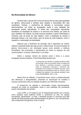 6
Da Diversidade de Gênero
Durante todo o século XX e início do século XXI as lutas pela igualdade
de gênero, étnico-racial e também pelo respeito à diversidade têm sido
constantes. Todavia, o predomínio de atitudes e convenções sociais
discriminatórias, em todas as sociedades, ainda é uma realidade tão
persistente quanto naturalizada. O Brasil tem conquistado importantes
resultados na ampliação do acesso e no exercício dos direitos, por parte de
seus cidadãos. No entanto, há ainda imensos desafios a serem enfrentados e
vencidos, quer do ponto de vista objetivo, como a ampliação do acesso à
educação básica e de nível médio, quer do ponto de vista subjetivo, como o
respeito e a valorização da diversidade.
Sabe-se que o fenômeno da exclusão não é específico da mulher,
embora a exclusão deste tipo seja secular e diferenciada. As discriminações de
gênero, étnico-racial e por orientação sexual, como também a violência
homofóbica, são produzidas e reproduzidas em todos os espaços da vida
social brasileira. A escola, infelizmente, é um deles.
Sobre o escasso número de estudos sobre o tema e a pouca
divulgação desses trabalhos, Fúlvia Rosemberg declara que:
As pesquisas que abordam a questão de gênero estão
circunscritas à área da educação infantil; à análise dos
livros didáticos e conteúdos escolares; a pesquisas
sobre os significados masculinos e femininos das
identidades, da formação e do trabalho docentes; sobre
a reprodução de estereótipos sobre as crianças, jovens
e adultos nas relações e nas políticas escolares, entre
outros (ROSEMBERG, 2001, p. 56).
Nesta linha de reflexão, é importante tornar visível a problematização
das diferenças e desigualdades, presentes na reprodução de modelos e
crenças construídos sobre as relações de gênero em diferentes contextos.
O predomínio de atitudes e convenções sociais discriminatórias,
existente em todas as sociedades, ainda e uma realidade tão persistente
quanto naturalizada nas escolas.
Louro (1997, p. 57) observa que "é indispensável admitir que a escola,
como qualquer outra instância social, é, queiramos ou não, um espaço
sexualizado, generificado”, ou seja, o ambiente escolar e o processo que dele
resulta são atravessados pelas representações de gênero e, por consequência,
são constituintes dos gêneros. Para a autora:
 