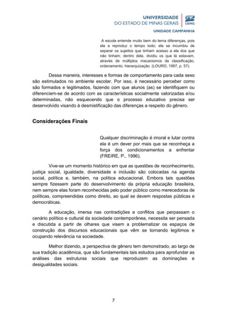 7
A escola entende muito bem do tema diferenças, pois
ela a reproduz o tempo todo; ela se incumbiu de
separar os sujeitos que tinham acesso a ela dos que
não tinham; dentro dela, dividiu os que lá estavam,
através de múltiplos mecanismos de classificação,
ordenamento, hierarquização. (LOURO, 1997, p. 57).
Dessa maneira, interesses e formas de comportamento para cada sexo
são estimulados no ambiente escolar. Por isso, é necessário perceber como
são formados e legitimados, fazendo com que alunos (as) se identifiquem ou
diferenciem-se de acordo com as características socialmente valorizadas e/ou
determinadas, não esquecendo que o processo educativo precisa ser
desenvolvido visando à desmistificação das diferenças a respeito do gênero.
Considerações Finais
Qualquer discriminação é imoral e lutar contra
ela é um dever por mais que se reconheça a
força dos condicionamentos a enfrentar
(FREIRE, P., 1996).
Vive-se um momento histórico em que as questões de reconhecimento,
justiça social, igualdade, diversidade e inclusão são colocadas na agenda
social, política e, também, na política educacional. Embora tais questões
sempre fizessem parte do desenvolvimento da própria educação brasileira,
nem sempre elas foram reconhecidas pelo poder público como merecedoras de
políticas, compreendidas como direito, ao qual se devem respostas públicas e
democráticas.
A educação, imersa nas contradições e conflitos que perpassam o
cenário político e cultural da sociedade contemporânea, necessita ser pensada
e discutida a partir de olhares que visem a problematizar os espaços de
construção dos discursos educacionais que vêm se tornando legítimos e
ocupando relevância na sociedade.
Melhor dizendo, a perspectiva de gênero tem demonstrado, ao largo de
sua tradição acadêmica, que são fundamentais tais estudos para aprofundar as
análises das estruturas sociais que reproduzem as dominações e
desigualdades sociais.
 