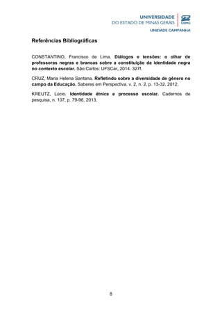 8
Referências Bibliográficas
CONSTANTINO, Francisco de Lima. Diálogos e tensões: o olhar de
professoras negras e brancas sobre a constituição da identidade negra
no contexto escolar. São Carlos: UFSCar, 2014. 327f.
CRUZ, Maria Helena Santana. Refletindo sobre a diversidade de gênero no
campo da Educação. Saberes em Perspectiva, v. 2, n. 2, p. 13-32, 2012.
KREUTZ, Lúcio. Identidade étnica e processo escolar. Cadernos de
pesquisa, n. 107, p. 79-96, 2013.
 