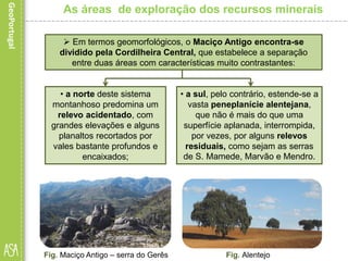 • a norte deste sistema
montanhoso predomina um
relevo acidentado, com
grandes elevações e alguns
planaltos recortados por
vales bastante profundos e
encaixados;
Fig. Maciço Antigo – serra do Gerês
As áreas de exploração dos recursos minerais
 Em termos geomorfológicos, o Maciço Antigo encontra-se
dividido pela Cordilheira Central, que estabelece a separação
entre duas áreas com características muito contrastantes:
• a sul, pelo contrário, estende-se a
vasta peneplanície alentejana,
que não é mais do que uma
superfície aplanada, interrompida,
por vezes, por alguns relevos
residuais, como sejam as serras
de S. Mamede, Marvão e Mendro.
Fig. Alentejo
 