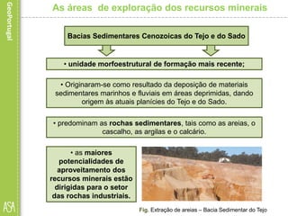 • predominam as rochas sedimentares, tais como as areias, o
cascalho, as argilas e o calcário.
Fig. Extração de areias – Bacia Sedimentar do Tejo
As áreas de exploração dos recursos minerais
• as maiores
potencialidades de
aproveitamento dos
recursos minerais estão
dirigidas para o setor
das rochas industriais.
Bacias Sedimentares Cenozoicas do Tejo e do Sado
• unidade morfoestrutural de formação mais recente;
• Originaram-se como resultado da deposição de materiais
sedimentares marinhos e fluviais em áreas deprimidas, dando
origem às atuais planícies do Tejo e do Sado.
 