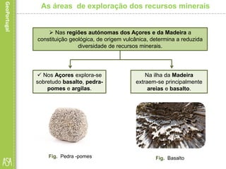 Na ilha da Madeira
extraem-se principalmente
areias e basalto.
As áreas de exploração dos recursos minerais
 Nas regiões autónomas dos Açores e da Madeira a
constituição geológica, de origem vulcânica, determina a reduzida
diversidade de recursos minerais.
 Nos Açores explora-se
sobretudo basalto, pedra-
pomes e argilas.
Fig. Pedra -pomes Fig. Basalto
 