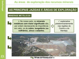 Fig. Minas de Neves-Corvo
AS PRINCIPAIS JAZIDAS E ÁREAS DE EXPLORAÇÃO
MINERAIS METÁLICOS
• Segue-se a região Centro, onde se localiza a mina da
Panasqueira, produtora essencialmente de minérios de volfrâmio.
As áreas de exploração dos recursos minerais
 No nosso país, os minerais
metálicos com maior significado são,
por ordem decrescente de importância
em valor, os de cobre, tungsténio (ou
volfrâmio), zinco e estanho;
 explorados
predominantemente
nas regiões do
Centro e do
Alentejo.
• o projeto mineiro com maior relevância na atualidade é o de
Neves Corvo, no Alentejo.
Fonte:Somincor,Sociedade
MineiradeNeves-Corvo,SA.
Fig. Minas da Panasqueira
 