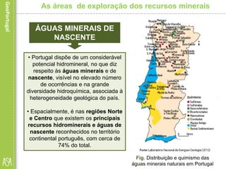 ÁGUAS MINERAIS DE
NASCENTE
• Portugal dispõe de um considerável
potencial hidromineral, no que diz
respeito às águas minerais e de
nascente, visível no elevado número
de ocorrências e na grande
diversidade hidroquímica, associada à
heterogeneidade geológica do país.
• Espacialmente, é nas regiões Norte
e Centro que existem os principais
recursos hidrominerais e águas de
nascente reconhecidos no território
continental português, com cerca de
74% do total.
Fig. Distribuição e quimismo das
águas minerais naturais em Portugal
As áreas de exploração dos recursos minerais
 