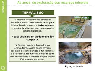 procura crescente das estâncias
termais enquanto destinos de lazer, para
férias e fins de semana – turismo termal
–, tendência, aliás, comum aos restantes
países europeus.
 cada vez mais um produto turístico
composto.
 fatores curativos baseados no
aproveitamento das águas termais
deixaram de ser os únicos a fundamentar
a deslocação dos turistas, havendo cada
vez mais turistas a fazerem-no por razões
lúdicas e de bem-estar.
As áreas de exploração dos recursos minerais
TERMALISMO
Fig. Águas termais
 