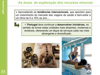  Aproveitando as tendências internacionais, que apontam para
um crescimento do mercado das viagens de saúde e bem-estar a
um ritmo de 5 a 10% ao ano…
As áreas de exploração dos recursos minerais
 Portugal deve continuar a desenvolver iniciativas, no
sentido de tornar estas unidades mais atraentes, modernas e
rentáveis, oferecendo um leque de serviços cada vez mais
abrangente e diversificado.
 