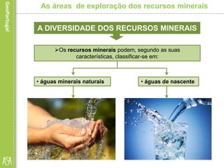  as que provêm de fonte
natural e cuja concentração em
um ou mais elementos
químicos é acentuada.
As áreas de exploração dos recursos minerais
A DIVERSIDADE DOS RECURSOS MINERAIS
Os recursos minerais podem, segundo as suas
características, classificar-se em:
 as que provêm de fonte
natural e que são
consideradas próprias
para beber.
• águas de nascente• águas minerais naturais
 