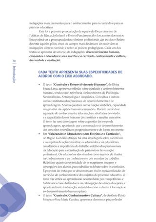 Introdução
10
indagações mais prementes para o conhecimento, para o currículo e para as
práticas educativas.
 Esta foi a primeira preocupação da equipe do Departamento de
Políticas de Educação Infantil e Ensino Fundamental e dos autores dos textos.
Esta poderá ser a preocupação dos coletivos profissionais das escolas e Redes:
detectar aqueles pólos, eixos ou campos mais dinâmicos de onde vêm as
indagações sobre o currículo e sobre as práticas pedagógicas. Cada um dos
textos se aproxima de um eixo de indagações: desenvolvimento humano,
educandos e educadores: seus direitos e o currículo, conhecimento e cultura,
diversidade e avaliação.
CADA TEXTO APRESENTA SUAS ESPECIFICIDADES DE
ACORDO COM O EIXO ABORDADO.
•	 O texto “Currículo e Desenvolvimento Humano”, de Elvira
Souza Lima, apresenta reflexão sobre currículo e desenvolvimento
humano, tendo como referência conhecimentos de Psicologia,
Neurociências, Antropologia e Lingüística. Conceitua a cultura
como constitutiva dos processos de desenvolvimento e de
aprendizagem. Aborda questões como função simbólica, capacidade
imaginativa da espécie humana e memória. Discute currículo e
aquisição do conhecimento, informação e atividades de estudo
e a capacidade do ser humano de constituir e ampliar conceitos.
O texto faz uma abordagem sobre a questão do tempo da
aprendizagem, apontando que a construção e o desenvolvimento
dos conceitos se realizam progressivamente e de forma recorrente.
•	 Em “Educandos e Educadores: seus Direitos e o Currículo”,
de Miguel Gonzáles Arroyo, há uma abordagem sobre o currículo
e os sujeitos da ação educativa: os educandos e os educadores,
ressaltando a importância do trabalho coletivo dos profissionais
da Educação para a construção de parâmetros de sua ação
profissional. Os educandos são situados como sujeitos de direito
ao conhecimento e ao conhecimento dos mundos do trabalho.
Há ênfase quanto à necessidade de se mapearem imagens e
concepções dos alunos, para subsidiar o debate sobre os currículos.
É proposta do texto que se desconstruam visões mercantilizadas de
currículo, do conhecimento e dos sujeitos do processo educativo. O
texto traz crítica ao aprendizado desenvolvido por competências e
habilidades como balizadores da catalogação de alunos desejados e
aponta o direito à educação, entendido como o direito à formação e
ao desenvolvimento humano pleno.
•	 O texto “Currículo, Conhecimento e Cultura”, de Antônio Flávio
Moreira eVera Maria Candau, apresenta elementos para reflexão
texto04_2726.indd 10 3/10/2007 14:54:21
 