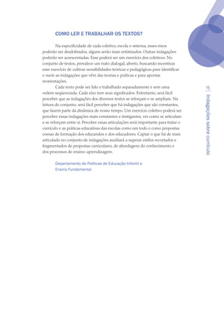 Indagaçõessobrecurrículo
15
COMO LER E TRABALHAR OS TEXTOS?
Na especificidade de cada coletivo, escola e sistema, esses eixos
poderão ser desdobrados, alguns serão mais enfatizados. Outras indagações
poderão ser acrescentadas. Esse poderá ser um exercício dos coletivos. No
conjunto de textos, prevalece um trato dialogal, aberto, buscando incentivar
esse exercício de cultivar sensibilidades teóricas e pedagógicas para identificar
e ouvir as indagações que vêm das teorias e práticas e para apontar
reorientações. 
Cada texto pode ser lido e trabalhado separadamente e sem uma
ordem seqüenciada. Cada eixo tem seus significados. Entretanto, será fácil
perceber que as indagações dos diversos textos se reforçam e se ampliam. Na
leitura do conjunto, será fácil perceber que há indagações que são constantes,
que fazem parte da dinâmica de nosso tempo. Um exercício coletivo poderá ser
perceber essas indagações mais constantes e instigantes, ver como se articulam
e se reforçam entre si. Perceber essas articulações será importante para tratar o
currículo e as práticas educativas das escolas como um todo e como propostas
coesas de formação dos educandos e dos educadores. Captar o que há de mais
articulado no conjunto de indagações auxiliará a superar estilos recortados e
fragmentados de propostas curriculares, de abordagens do conhecimento e
dos processos de ensino-aprendizagem.
Departamento de Políticas de Educação Infantil e
Ensino Fundamental
 
 
texto04_2726.indd 15 3/10/2007 14:54:21
 