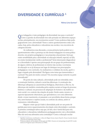 Indagaçõessobrecurrículo
17
DIVERSIDADE E CURRÍCULO 
Nilma Lino Gomes
Que indagações o trato pedagógico da diversidade traz para o currículo?
Como a questão da diversidade tem sido pensada nos diferentes espaços
sociais, principalmente, nos movimentos sociais? Como podemos lidar peda-
gogicamente com a diversidade? Esses e outros questionamentos estão colo-
cados, hoje, pelos educadores e educadoras nas escolas e nos encontros da
categoria docente.
Ao realizarmos essa discussão, a nossa primeira tarefa poderá ser o
questionamento sobre a presença ou não dessas indagações na nossa prática
docente, nos projetos pedagógicos e nas propostas educacionais. Será que
existe sensibilidade para a diversidade na educação infantil, especial, na EJA,
no ensino fundamental, médio e profissional? Seria interessante diagnosticar
se a diversidade é apenas uma preocupação de um grupo de professores(as),
de alguns coletivos de profissionais no interior das escolas e secretarias
de educação ou se já alcançou um lugar de destaque nas preocupações
pedagógicas e nos currículos. Ao analisarmos o cotidiano da escola, qual é o
lugar ocupado pela diversidade? Ela figura como tema que transversaliza o
currículo? Faz parte do núcleo comum? Ou encontra espaço somente na parte
diversificada?
Do ponto de vista cultural, a diversidade pode ser entendida como
a construção histórica, cultural e social das diferenças. A construção das
diferenças ultrapassa as características biológicas, observáveis a olho nu. As
diferenças são também construídas pelos sujeitos sociais ao longo do processo
histórico e cultural, nos processos de adaptação do homem e da mulher ao
meio social e no contexto das relações de poder. Sendo assim, mesmo os
aspectos tipicamente observáveis, que aprendemos a ver como diferentes
desde o nosso nascimento, só passaram a ser percebidos dessa forma, porque
nós, seres humanos e sujeitos sociais, no contexto da cultura, assim os
nomeamos e identificamos.
Mapear o trato que já é dado à diversidade pode ser um ponto de
partida para novos equacionamentos da relação entre diversidade e currículo.
A primeira constatação talvez seja que, de fato, não é tarefa fácil para nós,
educadores e educadoras, trabalharmos pedagogicamente com a diversidade.
Mas não será essa afirmativa uma contradição? Como a educação escolar

	 Agradeço as preciosas contribuições e críticas de Miguel Arroyo, Juarez Dayrell e Neusa Gusmão durante
o processo de elaboração desse artigo.

	 Professora Adjunto da Faculdade de Educação da UFMG. Doutora em Antropologia Social/USP. Coorde-
nadora do Programa Ações Afirmativas na UFMG.
texto04_2726.indd 17 3/10/2007 14:54:21
 