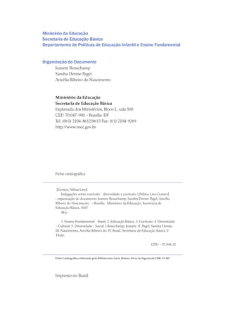 Ministério da Educação
Secretaria de Educação Básica
Departamento de Políticas de Educação Infantil e Ensino Fundamental
Organização do Documento
Jeanete Beauchamp
Sandra Denise Pagel
Aricélia Ribeiro do Nascimento
Ministério da Educação
Secretaria de Educação Básica
Esplanada dos Ministérios, Bloco L, sala 500
CEP: 70.047-900 – Brasília-DF
Tel. (061) 2104-8612/8613 Fax: (61) 2104-9269
http://www.mec.gov.br
Ficha catalográfica
[Gomes, Nilma Lino]
Indagações sobre currículo : diversidade e currículo / [Nilma Lino Gomes]
; organização do documento Jeanete Beauchamp, Sandra Denise Pagel, Aricélia
Ribeiro do Nascimento. – Brasília : Ministério da Educação, Secretaria de
Educação Básica, 2007.
48 p.
	
1. Ensino Fundamental - Brasil. 2. Educação Básica. 3. Currículo. 4. Diversidade
- Cultural. 5. Diversidade - Social. I.Beauchamp, Jeanete. II. Pagel, Sandra Denise.
III. Nascimento, Aricélia Ribeiro do. IV. Brasil. Secretaria de Educação Básica.V.
Título.
CDU – 37.046.12
Ficha Catalográfica elaborada pela Bibliotecária Lúcia Helena Alves de Figueiredo CRB 1/1.401
Impresso no Brasil
texto04_2726.indd 2 3/10/2007 14:54:20
 