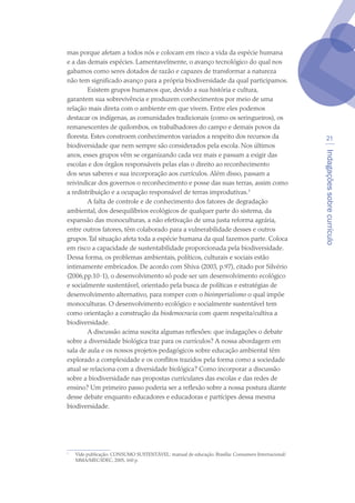 Indagaçõessobrecurrículo
21
mas porque afetam a todos nós e colocam em risco a vida da espécie humana
e a das demais espécies. Lamentavelmente, o avanço tecnológico do qual nos
gabamos como seres dotados de razão e capazes de transformar a natureza
não tem significado avanço para a própria biodiversidade da qual participamos.
Existem grupos humanos que, devido a sua história e cultura,
garantem sua sobrevivência e produzem conhecimentos por meio de uma
relação mais direta com o ambiente em que vivem. Entre eles podemos
destacar os indígenas, as comunidades tradicionais (como os seringueiros), os
remanescentes de quilombos, os trabalhadores do campo e demais povos da
floresta. Estes constroem conhecimentos variados a respeito dos recursos da
biodiversidade que nem sempre são considerados pela escola. Nos últimos
anos, esses grupos vêm se organizando cada vez mais e passam a exigir das
escolas e dos órgãos responsáveis pelas elas o direito ao reconhecimento
dos seus saberes e sua incorporação aos currículos. Além disso, passam a
reivindicar dos governos o reconhecimento e posse das suas terras, assim como
a redistribuição e a ocupação responsável de terras improdutivas.
A falta de controle e de conhecimento dos fatores de degradação
ambiental, dos desequilíbrios ecológicos de qualquer parte do sistema, da
expansão das monoculturas, a não efetivação de uma justa reforma agrária,
entre outros fatores, têm colaborado para a vulnerabilidade desses e outros
grupos.Tal situação afeta toda a espécie humana da qual fazemos parte. Coloca
em risco a capacidade de sustentabilidade proporcionada pela biodiversidade.
Dessa forma, os problemas ambientais, políticos, culturais e sociais estão
intimamente embricados. De acordo com Shiva (2003, p.97), citado por Silvério
(2006,pp.10-1), o desenvolvimento só pode ser um desenvolvimento ecológico
e socialmente sustentável, orientado pela busca de políticas e estratégias de
desenvolvimento alternativo, para romper com o bioimperialismo o qual impõe
monoculturas. O desenvolvimento ecológico e socialmente sustentável tem
como orientação a construção da biodemocracia com quem respeita/cultiva a
biodiversidade.
A discussão acima suscita algumas reflexões: que indagações o debate
sobre a diversidade biológica traz para os currículos? A nossa abordagem em
sala de aula e os nossos projetos pedagógicos sobre educação ambiental têm
explorado a complexidade e os conflitos trazidos pela forma como a sociedade
atual se relaciona com a diversidade biológica? Como incorporar a discussão
sobre a biodiversidade nas propostas curriculares das escolas e das redes de
ensino? Um primeiro passo poderia ser a reflexão sobre a nossa postura diante
desse debate enquanto educadores e educadoras e partícipes dessa mesma
biodiversidade.

	 Vide publicação: CONSUMO SUSTENTÁVEL: manual de educação. Brasília: Consumers Internacional/
MMA/MEC/IDEC, 2005, 160 p.
texto04_2726.indd 21 3/10/2007 14:54:21
 