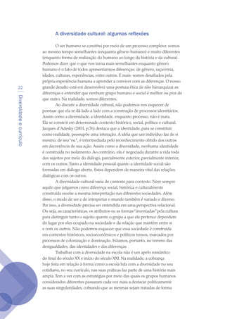 Diversidadeecurrículo
22
A diversidade cultural: algumas reflexões
O ser humano se constitui por meio de um processo complexo: somos
ao mesmo tempo semelhantes (enquanto gênero humano) e muito diferentes
(enquanto forma de realização do humano ao longo da história e da cultura).
Podemos dizer que o que nos torna mais semelhantes enquanto gênero
humano é o fato de todos apresentarmos diferenças: de gênero, raça/etnia,
idades, culturas, experiências, entre outros. E mais: somos desafiados pela
própria experiência humana a aprender a conviver com as diferenças. O nosso
grande desafio está em desenvolver uma postura ética de não hierarquizar as
diferenças e entender que nenhum grupo humano e social é melhor ou pior do
que outro. Na realidade, somos diferentes.
Ao discutir a diversidade cultural, não podemos nos esquecer de
pontuar que ela se dá lado a lado com a construção de processos identitários.
Assim como a diversidade, a identidade, enquanto processo, não é inata.
Ela se constrói em determinado contexto histórico, social, político e cultural.
Jacques d’Adesky (2001, p.76) destaca que a identidade, para se constituir
como realidade, pressupõe uma interação. A idéia que um indivíduo faz de si
mesmo, de seu“eu”, é intermediada pelo reconhecimento obtido dos outros
em decorrência de sua ação. Assim como a diversidade, nenhuma identidade
é construída no isolamento. Ao contrário, ela é negociada durante a vida toda
dos sujeitos por meio do diálogo, parcialmente exterior, parcialmente interior,
com os outros.Tanto a identidade pessoal quanto a identidade social são
formadas em diálogo aberto. Estas dependem de maneira vital das relações
dialógicas com os outros.
A diversidade cultural varia de contexto para contexto. Nem sempre
aquilo que julgamos como diferença social, histórica e culturalmente
construída recebe a mesma interpretação nas diferentes sociedades. Além
disso, o modo de ser e de interpretar o mundo também é variado e diverso.
Por isso, a diversidade precisa ser entendida em uma perspectiva relacional.
Ou seja, as características, os atributos ou as formas“inventadas”pela cultura
para distinguir tanto o sujeito quanto o grupo a que ele pertence dependem
do lugar por eles ocupado na sociedade e da relação que mantêm entre si
e com os outros. Não podemos esquecer que essa sociedade é construída
em contextos históricos, socioeconômicos e políticos tensos, marcados por
processos de colonização e dominação. Estamos, portanto, no terreno das
desigualdades, das identidades e das diferenças.
Trabalhar com a diversidade na escola não é um apelo romântico
do final do século XX e início do século XXI. Na realidade, a cobrança
hoje feita em relação à forma como a escola lida com a diversidade no seu
cotidiano, no seu currículo, nas suas práticas faz parte de uma história mais
ampla.Tem a ver com as estratégias por meio das quais os grupos humanos
considerados diferentes passaram cada vez mais a destacar politicamente
as suas singularidades, cobrando que as mesmas sejam tratadas de forma
texto04_2726.indd 22 3/10/2007 14:54:21
 
