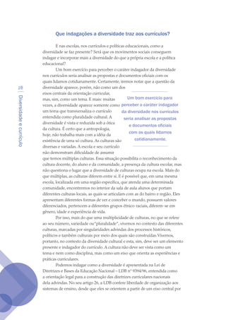 Diversidadeecurrículo
28
Que indagações a diversidade traz aos currículos?
E nas escolas, nos currículos e políticas educacionais, como a
diversidade se faz presente? Será que os movimentos sociais conseguem
indagar e incorporar mais a diversidade do que a própria escola e a política
educacional?
Um bom exercício para perceber o caráter indagador da diversidade
nos currículos seria analisar as propostas e documentos oficiais com os
quais lidamos cotidianamente. Certamente, iremos notar que a questão da
diversidade aparece, porém, não como um dos
eixos centrais da orientação curricular,
mas, sim, como um tema. E mais: muitas
vezes, a diversidade aparece somente como
um tema que transversaliza o currículo
entendida como pluralidade cultural. A
diversidade é vista e reduzida sob a ótica
da cultura. É certo que a antropo­logia,
hoje, não trabalha mais com a idéia da
existência de uma só cultura. As culturas são
diversas e variadas. A escola e seu currículo
não demonstram dificuldade de assumir
que temos múltiplas culturas. Essa situação possibilita o reconhecimento da
cultura docente, do aluno e da comunidade, a presença da cultura escolar, mas
não questiona o lugar que a diversidade de culturas ocupa na escola. Mais do
que múltiplas, as culturas diferem entre si. E é possível que, em uma mesma
escola, localizada em uma região específica, que atenda uma determinada
comunidade, encontremos no interior da sala de aula alunos que portam
diferentes culturas locais, as quais se articulam com as do bairro e região. Eles
apresentam diferentes formas de ver e conceber o mundo, possuem valores
diferenciados, pertencem a diferentes grupos étnico-raciais, diferem-se em
gênero, idade e experiência de vida.
Por isso, mais do que uma multiplicidade de culturas, no que se refere
ao seu número, variedade ou“pluralidade”, vivemos no contexto das diferentes
culturas, marcadas por singularidades advindas dos processos históricos,
políticos e também culturais por meio dos quais são construídas.Vivemos,
portanto, no contexto da diversidade cultural e esta, sim, deve ser um elemento
presente e indagador do currículo. A cultura não deve ser vista como um
tema e nem como disciplina, mas como um eixo que orienta as experiências e
práticas curriculares.
Podemos indagar como a diversidade é apresentada na Lei de
Diretrizes e Bases da Educação Nacional – LDB nº 9394/96, entendida como
a orientação legal para a construção das diretrizes curriculares nacionais
dela advindas. No seu artigo 26, a LDB confere liberdade de organização aos
sistemas de ensino, desde que eles se orientem a partir de um eixo central por
Um bom exercício para
perceber o caráter indagador
da diversidade nos currículos
seria analisar as propostas
e documentos oficiais
com os quais lidamos
cotidianamente.
texto04_2726.indd 28 3/10/2007 14:54:22
 