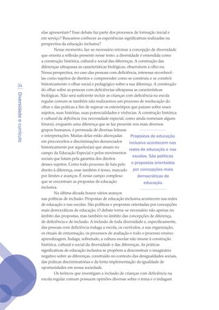 Diversidadeecurrículo
34
elas apresentam? Esse debate faz parte dos processos de formação inicial e
em serviço? Buscamos conhecer as experiências significativas realizadas na
perspectiva da educação inclusiva?
Nesse momento, faz-se necessário retomar a concepção de diversidade
que orienta a reflexão presente nesse texto: a diversidade é entendida como
a construção histórica, cultural e social das diferenças. A construção das
diferenças ultrapassa as características biológicas, observáveis a olho nu.
Nessa perspectiva, no caso das pessoas com deficiência, interessa reconhecê-
las como sujeitos de direitos e compreender como se construiu e se constrói
historicamente o olhar social e pedagógico sobre a sua diferença. A construção
do olhar sobre as pessoas com deficiências ultrapassa as características
biológicas. Não será suficiente incluir as crianças com deficiência na escola
regular comum se também não realizarmos um processo de reeducação do
olhar e das práticas a fim de superar os estereótipos que pairam sobre esses
sujeitos, suas histórias, suas potencialidades e vivências. A construção histórica
e cultural da deficiência (ou necessidade especial, como ainda nomeiam alguns
fóruns), enquanto uma diferença que se faz presente nos mais diversos
grupos humanos, é permeada de diversas leituras
e interpretações. Muitas delas estão alicerçadas
em preconceitos e discriminações denunciados
historicamente por aqueles(as) que atuam no
campo da Educação Especial e pelos movimentos
sociais que lutam pela garantia dos direitos
desses sujeitos. Como todo processo de luta pelo
direito à diferença, esse também é tenso, marcado
por limites e avanços. É nesse campo complexo
que se encontram as propostas de educação
inclusiva.
Na última década houve vários avanços
nas políticas de inclusão. Propostas de educação inclusiva acontecem nas redes
de educação e nas escolas. São políticas e propostas orientadas por concepções
mais democráticas de educação. O debate torna-se necessário não apenas no
âmbito das propostas, mas também no âmbito das concepções de diferença,
de deficiência e de inclusão. A inclusão de toda diversidade e, especificamente,
das pessoas com deficiência indaga a escola, os currículos, a sua organização,
os rituais de enturmação, os processos de avaliação e todo o processo ensino-
aprendizagem. Indaga, sobretudo, a cultura escolar não imune à construção
histórica, cultural e social da diversidade e das diferenças. As práticas
significativas de educação inclusiva se propõem a desconstruir o imaginário
negativo sobre as diferenças, construído no contexto das desigualdades sociais,
das práticas discriminatórias e da lenta implementação da igualdade de
oportunidades em nossa sociedade.
Os teóricos que investigam a inclusão de crianças com deficiência na
escola regular comum possuem opiniões diversas sobre o tema e o indagam
Propostas de educação
inclusiva acontecem nas
redes de educação e nas
escolas. São políticas
e propostas orientadas
por concepções mais
democráticas de
educação.
texto04_2726.indd 34 3/10/2007 14:54:22
 