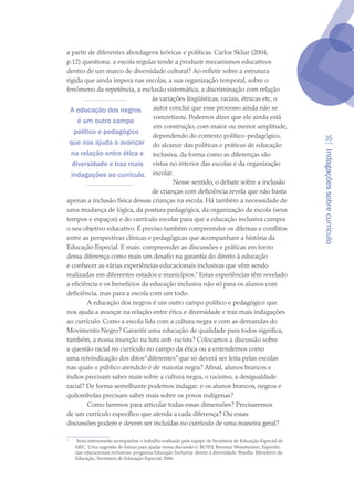 Indagaçõessobrecurrículo
35
a partir de diferentes abordagens teóricas e políticas. Carlos Skliar (2004,
p.12) questiona: a escola regular tende a produzir mecanismos educativos
dentro de um marco de diversidade cultural? Ao refletir sobre a estrutura
rígida que ainda impera nas escolas, a sua organização temporal, sobre o
fenômeno da repetência, a exclusão sistemática, a discriminação com relação
às variações lingüísticas, raciais, étnicas etc, o
autor conclui que esse processo ainda não se
concretizou. Podemos dizer que ele ainda está
em construção, com maior ou menor amplitude,
dependendo do contexto político-pedagógico,
do alcance das políticas e práticas de educação
inclusiva, da forma como as diferenças são
vistas no interior das escolas e da organização
escolar.
Nesse sentido, o debate sobre a inclusão
de crianças com deficiência revela que não basta
apenas a inclusão física dessas crianças na escola. Há também a necessidade de
uma mudança de lógica, da postura pedagógica, da organização da escola (seus
tempos e espaços) e do currículo escolar para que a educação inclusiva cumpra
o seu objetivo educativo. É preciso também compreender os dilemas e conflitos
entre as perspectivas clínicas e pedagógicas que acompanham a história da
Educação Especial. E mais: compreender as discussões e práticas em torno
dessa diferença como mais um desafio na garantia do direito à educação
e conhecer as várias experiências educacionais inclusivas que vêm sendo
realizadas em diferentes estados e municípios.
Estas experiências têm revelado
a eficiência e os benefícios da educação inclusiva não só para os alunos com
deficiência, mas para a escola com um todo.
A educação dos negros é um outro campo político e pedagógico que
nos ajuda a avançar na relação entre ética e diversidade e traz mais indagações
ao currículo. Como a escola lida com a cultura negra e com as demandas do
Movimento Negro? Garantir uma educação de qualidade para todos significa,
também, a nossa inserção na luta anti-racista? Colocamos a discussão sobre
a questão racial no currículo no campo da ética ou a entendemos como
uma reivindicação dos ditos“diferentes”que só deverá ser feita pelas escolas
nas quais o público atendido é de maioria negra? Afinal, alunos brancos e
índios precisam saber mais sobre a cultura negra, o racismo, a desigualdade
racial? De forma semelhante podemos indagar: e os alunos brancos, negros e
quilombolas precisam saber mais sobre os povos indígenas?
Como faremos para articular todas essas dimensões? Precisaremos
de um currículo específico que atenda a cada diferença? Ou essas
discussões podem e devem ser incluídas no currículo de uma maneira geral?

	 Seria interessante acompanhar o trabalho realizado pela equipe da Secretaria de Educação Especial do
MEC. Uma sugestão de leitura para ajudar nessa discussão é: ROTH, Berenice Weissheimer. Experiên-
cias educacionais inclusivas: programa Educação Inclusiva: direito à diversidade. Brasília: Ministério da
Educação, Secretaria de Educação Especial, 2006.
A educação dos negros
é um outro campo
político e pedagógico
que nos ajuda a avançar
na relação entre ética e
diversidade e traz mais
indagações ao currículo.
texto04_2726.indd 35 3/10/2007 14:54:23
 