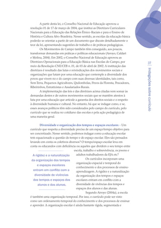 Indagaçõessobrecurrículo
37
A partir desta lei, o Conselho Nacional de Educação aprovou a
resolução 01 de 17 de março de 2004, que institui as Diretrizes Curriculares
Nacionais para a Educação das Relações Étnico-Raciais e para o Ensino de
História e Cultura Afro-Brasileira. Nesse sentido, as escolas da educação básica
poderão se orientar a partir de um documento que discute detalhadamente o
teor da lei, apresentando sugestões de trabalho e de práticas pedagógicas.
Os Movimentos do Campo também têm conseguido, aos poucos,
transformar demandas em práticas e políticas educacionais (Arroyo, Caldart
e Molina, 2004). Em 2002, o Conselho Nacional de Educação aprovou as
Diretrizes Operacionais para a Educação Básica nas Escolas do Campo, por
meio da Resolução CNE/CEB n. 01, de 03 de abril de 2002. A instituição das
diretrizes é resultado das lutas e reivindicações dos movimentos sociais e
organizações que lutam por uma educação que contemple a diversidade dos
povos que vivem no e do campo com suas diversas identidades, tais como,
Sem Terra, Pequenos Agricultores, Quilombolas, Povos da Floresta, Pescadores,
Ribeirinhos, Extrativistas e Assalariados Rurais.
A implementação das leis e das diretrizes acima citadas vem somar às
demandas destes e de outros movimentos sociais que se mantêm atentos à
luta por uma educação que articule a garantia dos direitos sociais e o respeito
à diversidade humana e cultural. No entanto, há que se indagar como, e se,
esses avanços políticos têm sido considerados pelo campo do currículo, pelo
currículo que se realiza no cotidiano das escolas e pela ação pedagógica de
uma maneira geral.
Diversidade e organização dos tempos e espaços escolares – Um
currículo que respeita a diversidade precisa de um espaço/tempo objetivo para
ser concretizado. Nesse sentido, podemos indagar como a educação escolar
tem equacionado a questão do tempo e do espaço escolar. Eles são pensados
levando em conta os coletivos diversos? O tempo/espaço escolar leva em
conta os educandos com deficiência ou aqueles que dividem o seu tempo entre
escola, trabalho e sobrevivência, os jovens e
adultos trabalhadores da EJA etc?
Os currículos incorporam uma
organização espacial e temporal do
conhecimento e dos processos de ensino-
aprendizagem. A rigidez e a naturalização
da organização dos tempos e espaços
escolares entram em conflito com a
diversidade de vivências dos tempos e
espaços dos alunos e das alunas.
Segundo Arroyo (2004a), a escola
é também uma organização temporal. Por isso, o currículo pode ser visto
como um ordenamento temporal do conhecimento e dos processos de ensinar
e aprender. A organização escolar é ainda bastante rígida, segmentada e
A rigidez e a naturalização
da organização dos tempos
e espaços escolares
entram em conflito com a
diversidade de vivências
dos tempos e espaços dos
alunos e das alunas.
texto04_2726.indd 37 3/10/2007 14:54:23
 