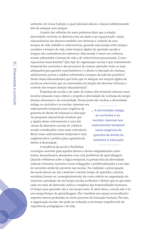 Diversidadeecurrículo
38
uniforme em nossa tradição, à qual todos(as) alunos e alunas indistintamente
têm de adequar seus tempos.
A partir das reflexões do autor podemos dizer que a relação
diversidade-currículo se defronta com um dado a ser equacionado: os(as)
educandos(as) são diversos também nas vivências e controle de seus
tempos de vida, trabalho e sobrevivência, gerando uma tensão entre tempos
escolares e tempos da vida, entre tempos rígidos do aprender escolar e
tempos não controláveis do sobreviver. Esta tensão é maior nos coletivos
sociais submetidos a formas de vida e de sobrevivência precarizadas. Como
equacionar essas tensões? Que tipo de organização escolar e que ordenamento
temporal dos currículos e dos processos de ensinar-aprender serão os mais
adequados para garantir a permanência e o direito à educação de crianças,
adolescentes, jovens e adultos submetidos a tempos da vida tão precários?
Serão os(as) educandos(as) que terão que se adequar aos tempos rígidos da
escola ou estes terão que ser repensados em função das diversas vivências e
controle dos tempos dos(as) educandos(as)?
Propostas de escolas e de redes de ensino vêm tentando minorar essas
tensões tomando como critério o respeito à diversidade de vivências do tempo
dos(as) alunos(as) e da comunidade. Nesse ponto tão nuclear, a diversidade
indaga os currículos e as escolas: repensar seu
ordenamento temporal como exigência da
garantia do direito de todos(as) à educação.
As pesquisas educacionais mostram que
a rigidez desse ordenamento é uma das
causas do abandono escolar de coletivos
sociais considerados como mais vulneráveis.
Rever esses ordenamentos temporais é uma
exigência ética e política para a garantia do
direito à diversidade.
A tendência da escola é flexibilizar
os tempos somente para aqueles alunos e alunas estigmatizados como
lentos, desacelerados, desatentos e/ou com problemas de aprendizagem.
Quando refletimos sobre a lógica temporal, na perspectiva da diversidade
cultural e humana, trazemos novas indagações e problematizações a esse tipo
de raciocínio ainda tão presente nas escolas. Na realidade, a preocupação
da escola deverá ser dar a todos(as) o devido tempo de aprender, conviver,
socializar, formar-se, conseqüentemente, ter como critério na organização do
currículo a produção de um tempo escolar acolhedor e flexível que se aproxime
cada vez mais da dimensão cíclica e complexa das temporalidades humanas.
O tempo para aprender não é um tempo curto. E, além disso, a escola não é só
um espaço/tempo de aprendizagem. Ela é também um espaço sociocultural e
imprime marcas profundas no nosso processo de formação humana. Por isso,
a organização escolar não pode ser reduzida a um tempo empobrecido de
experiências pedagógicas e de vida.
... A diversidade indaga
os currículos e as
escolas: repensar seu
ordenamento temporal
como exigência da
garantia do direito de
todos(as) à educação.
texto04_2726.indd 38 3/10/2007 14:54:23
 