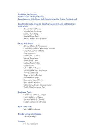 Ministério da Educação
Secretaria de Educação Básica
Departamento de Políticas de Educação Infantil e Ensino Fundamental
Coordenadores do grupo de trabalho responsável pela elaboração do
documento
Antônio Flávio Moreira
Miguel Gonzáles Arroyo
Jeanete Beauchamp
Sandra Denise Pagel
Aricélia Ribeiro do Nascimento
Grupo de trabalho
Aricélia Ribeiro do Nascimento
Cecília Correia Lima Sobreira de Sampaio
Cleyde de Alencar Tormena
Eliza Montrezol
Jane Cristina da Silva
Jeanete Beauchamp
Karina Rizek Lopes
Luciana Soares Sargio
Lydia Bechara
Márcia Helena Lopes
Maria Eneida Costa dos Santos
Roberta de Oliveira
Roseana Pereira Mendes
Sandra Denise Pagel
Stela Maris Lagos Oliveira
Sueli Teixeira de Mello
Telma Maria Moreira (in memoriam)
Vitória Líbia Barreto de Faria
Equipe de Apoio
Cristiana Martins de Azevedo
Lucineide Bezerra Dantas
Marlene Matos de Oliveira
Miriam Sampaio de Oliveiraa
Revisão de texto
Márcia Helena Lopes
Projeto Gráfico e Editoração
Formatos design
Tiragem
500 mil exemplares
texto04_2726.indd 4 3/10/2007 14:54:20
 