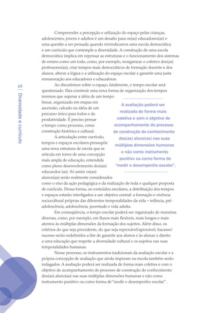 Diversidadeecurrículo
40
Compreender a percepção e utilização do espaço pelas crianças,
adolescentes, jovens e adultos é um desafio para os(as) educadores(as) e
uma questão a ser pensada quando reivindicamos uma escola democrática
e um currículo que contemple a diversidade. A construção de uma escola
democrática implica em repensar as estruturas e o funcionamento dos sistemas
de ensino como um todo, como, por exemplo, reorganizar o coletivo dos(as)
professores(as), criar tempos mais democráticos de formação docente e dos
alunos, alterar a lógica e a utilização do espaço escolar e garantir uma justa
remuneração aos educadores e educadoras.
Ao discutirmos sobre o espaço, fatalmente, o tempo escolar será
questionado. Para construir uma nova forma de organização dos tempos
teremos que superar a idéia de um tempo
linear, organizado em etapas em
ascensão, calcado na idéia de um
percurso único para todos e da
produtividade. É preciso pensar
o tempo como processo, como
construção histórica e cultural.
A articulação entre currículo,
tempos e espaços escolares pressupõe
uma nova estrutura de escola que se
articula em torno de uma concepção
mais ampla de educação, entendida
como pleno desenvolvimento dos(as)
educandos (as). Só assim os(as)
alunos(as) serão realmente considerados
como o eixo da ação pedagógica e da realização de toda e qualquer proposta
de currículo. Dessa forma, os conteúdos escolares, a distribuição dos tempos
e espaços estarão interligados a um objetivo central: a formação e vivência
sociocultural próprias das diferentes temporalidades da vida – infância, pré-
adolescência, adolescência, juventude e vida adulta.
Em conseqüência, o tempo escolar poderá ser organizado de maneiras
diversas, como, por exemplo, em fluxos mais flexíveis, mais longos e mais
atentos às múltiplas dimensões da formação dos sujeitos. Além disso, os
critérios do que seja precedente, do que seja reprovável/aprovável, fracasso/
sucesso serão redefinidos a fim de garantir aos alunos e às alunas o direito
a uma educação que respeite a diversidade cultural e os sujeitos nas suas
temporalidades humanas.
Nesse processo, os instrumentos tradicionais da avaliação escolar e a
própria concepção de avaliação que ainda imperam na escola também serão
indagados. A avaliação poderá ser realizada de forma mais coletiva e com o
objetivo de acompanhamento do processo de construção do conhecimento
dos(as) aluno(as) nas suas múltiplas dimensões humanas e não como
instrumento punitivo ou como forma de“medir o desempenho escolar”.
A avaliação poderá ser
realizada de forma mais
coletiva e com o objetivo de
acompanhamento do processo
de construção do conhecimento
dos(as) aluno(as) nas suas
múltiplas dimensões humanas
e não como instrumento
punitivo ou como forma de
“medir o desempenho escolar”.
texto04_2726.indd 40 3/10/2007 14:54:23
 
