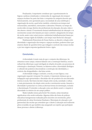 Indagaçõessobrecurrículo
41
Finalizando, é importante considerar que o questionamento às
lógicas e práticas cristalizadas e endurecidas de organização dos tempos/
espaços escolares faz parte das lutas e conquistas da categoria docente que,
historicamente, vem apontando para a necessidade de uma redefinição e
organização da escola a qual inclui, também, a denúncia aos tempos mal
remunerados, autoritários, extenuantes e alienantes. Portanto, no tempo da
escola estão em jogo direitos dos profissionais da educação, dos pais, mães e
dos alunos e alunas. O movimento dos(as) trabalhadores(as) da educação e os
movimentos sociais vêm lutando por maior controle e alargamento do tempo
de escola, assim como os(as) jovens e adultos(as) trabalhadores(as) lutam por
adequar o tempo rígido do trabalho a um tempo mais flexível de educação.
Parafraseando Boaventura de Sousa Santos, ao discutir a relação entre
diversidade e organização dos tempos e espaços escolares, podemos dizer que
estamos diante de questões fortes que indagam o currículo das nossas escolas
e por isso exigem respostas igualmente fortes e ágeis.
Concluindo...
A diversidade é muito mais do que o conjunto das diferenças. Ao
entrarmos nesse campo, estamos lidando com a construção histórica, social e
cultural das diferenças a qual está ligada às relações de poder, aos processos de
colonização e dominação. Portanto, ao falarmos sobre a diversidade (biológica
e cultural) não podemos desconsiderar a construção das identidades, o
contexto das desigualdades e das lutas sociais.
A diversidade indaga o currículo, a escola, as suas lógicas, a sua
organização espacial e temporal. No entanto, é importante destacar que as
indagações aqui apresentadas e discutidas não são produtos de uma discussão
interna à escola. São frutos da inter-relação entre escola, sociedade e cultura
e, mais precisamente, da relação entre escola e movimentos sociais. Assumir a
diversidade é posicionar-se contra as diversas formas de dominação, exclusão
e discriminação. É entender a educação como um direito social e o respeito à
diversidade no interior de um campo político.
Muito trabalho temos pela frente! No entanto, várias iniciativas
significativas vêm sendo realizadas. Algumas delas são frutos de práticas
educativas transgressoras realizadas pelos docentes em movimento, pelos
profissionais de várias Secretarias Estaduais e Municipais de educação e por
gestores(as) das escolas que entendem que o direito à educação será realmente
pleno à medida em que também seja assegurado aos sujeitos que participam
desse processo o direito à diferença.
texto04_2726.indd 41 3/10/2007 14:54:23
 