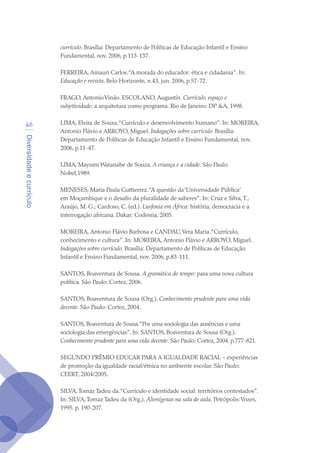 Diversidadeecurrículo
46
currículo. Brasília: Departamento de Políticas de Educação Infantil e Ensino
Fundamental, nov. 2006, p.113-137.
FERREIRA, Amauri Carlos.“A morada do educador: ética e cidadania”. In:
Educação e revista. Belo Horizonte, n.43, jun. 2006, p.57-72.
FRAGO, AntonioVinão. ESCOLANO, Augustín. Currículo, espaço e
subjetividade: a arquitetura como programa. Rio de Janeiro: DP A, 1998.
LIMA, Elvira de Souza.“Currículo e desenvolvimento humano”. In: MOREIRA,
Antonio Flávio e ARROYO, Miguel. Indagações sobre currículo. Brasília:
Departamento de Políticas de Educação Infantil e Ensino Fundamental, nov.
2006, p.11-47.
LIMA, Mayumi Watanabe de Souza. A criança e a cidade. São Paulo:
Nobel,1989.
MENESES, Maria Paula Guttierrez.“A questão da‘Universidade Pública’
em Moçambique e o desafio da pluralidade de saberes”. In: Cruz e Silva,T.,
Araújo, M. G.; Cardoso, C. (ed.). Lusfonia em África: história, democracia e a
interrogação africana. Dakar: Codesria, 2005.
MOREIRA, Antonio Flávio Barbosa e CANDAU,Vera Maria.“Currículo,
conhecimento e cultura”. In: MOREIRA, Antonio Flávio e ARROYO, Miguel.
Indagações sobre currículo. Brasília: Departamento de Políticas de Educação
Infantil e Ensino Fundamental, nov. 2006, p.83-111.
SANTOS, Boaventura de Sousa. A gramática do tempo: para uma nova cultura
política. São Paulo: Cortez, 2006.
SANTOS, Boaventura de Sousa (Org.). Conhecimento prudente para uma vida
decente. São Paulo: Cortez, 2004.
SANTOS, Boaventura de Sousa.“Por uma sociologia das ausências e uma
sociologia das emergências”. In: SANTOS, Boaventura de Sousa (Org.).
Conhecimento prudente para uma vida decente. São Paulo: Cortez, 2004. p.777-821.
SEGUNDO PRÊMIO EDUCAR PARA A IGUALDADE RACIAL – experiências
de promoção da igualdade racial/étnica no ambiente escolar. São Paulo:
CEERT, 2004/2005.
SILVA,Tomaz Tadeu da.“Currículo e identidade social: territórios contestados”.
In: SILVA,Tomaz Tadeu da (Org.). Alienígenas na sala de aula. Petrópolis:Vozes,
1995. p. 190-207.
texto04_2726.indd 46 3/10/2007 14:54:23
 