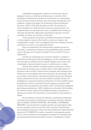 Apresentação

A liberdade de organização conferida aos sistemas por meio da
legislação vincula-se à existência de diretrizes que os orientem e lhes
possibilitem a definição de conteúdos de conhecimento em conformidade
à base nacional comum do currículo, bem como à parte diversificada, como
estabelece o Artigo 26 da vigente Lei de Diretrizes e Bases da Educação
Nacional – LDB nº 9.394, 20 de dezembro de 1996:“Os currículos do
ensino fundamental e médio devem ter uma base nacional comum, a ser
complementada, em cada sistema de ensino e estabelecimento escolar, por
uma parte diversificada, exigida pelas características regionais e locais da
sociedade, da cultura, da economia e da clientela”.
Com a perspectiva de atender aos desafios postos pelas orientações
e normas vigentes, é preciso olhar de perto a escola, seus sujeitos, suas
complexidades e rotinas e fazer as indagações sobre suas condições concretas,
sua história, seu retorno e sua organização interna.
Torna-se fundamental, com essa discussão, permitir que todos os
envolvidos se questionem e busquem novas possibilidades sobre currículo:
o que é? Para que serve? A quem se destina? Como se constrói? Como se
implementa?
Levando em consideração que o processo educativo é complexo e
fortemente marcado pelas variáveis pedagógicas e sociais, entendemos que
esse não pode ser analisado fora de interação dialógica entre escola e vida,
considerando o desenvolvimento humano, o conhecimento e a cultura.
Partindo dessa reflexão, convidamos gestores, professores e demais
profissionais da educação para um debate sobre os eixos organizadores do
documento sobre currículo. O fato de termos chamado estes estudiosos para
elaborarem os textos significa haver entre eles pontos de aproximação como,
por exemplo, escola inclusiva, valorização dos sujeitos do processo educativo,
cultura, conhecimento formal como eixo fundante, avaliação inclusiva. Por
privilegiarmos o pensamento plural, reconhecemos nos textos também pontos
de afastamento. Assim, será possível encontrar algumas concepções sobre
currículo não necessariamente concordantes entre si. É justamente divulgando
parte dessa pluralidade que o MEC contribui com a discussão. Há diversidade
nas reflexões teóricas, porque há diversidade de projetos curriculares nos
sistemas, nas escolas. Esse movimento, do nosso ponto de vista, enriquece o
debate.
Em um primeiro momento, foi solicitado a profissionais, diretamente
envolvidos com a questão curricular junto aos sistemas de ensino, indicados
pelo/a UNDIME, CONSED, SEESP/MEC, SECAD/MEC, CONPEB/MEC,
REDE/MEC, que respondessem à seguinte questão: que interrogações sobre
currículo deveriam constar em um texto sobre esse tema? Posteriormente,
esses profissionais efetuaram a leitura dos textos preliminares elaborados pelos
autores do GT CURRÍCULO, visando a responder a uma segunda questão:
como os textos respondem às interrogações levantadas? Foi solicitado ainda
que apresentassem lacunas detectadas nos textos e contribuições. Coube à
texto04_2726.indd 6 3/10/2007 14:54:20
 