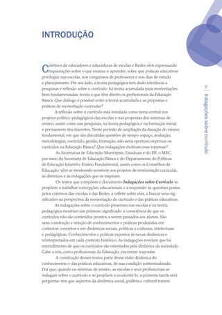 Indagaçõessobrecurrículo

Introdução
Coletivos de educadores e educadoras de escolas e Redes vêm expressando
inquietações sobre o que ensinar e aprender, sobre que práticas educativas
privilegiar nas escolas, nos congressos de professores e nos dias de estudo
e planejamento. Por seu lado, a teoria pedagógica tem dado relevância a
pesquisas e reflexão sobre o currículo: há teoria acumulada para reorientações
bem fundamentadas, teoria a que têm direito os profissionais da Educação
Básica. Que diálogo é possível entre a teoria acumulada e as propostas e
práticas de reorientação curricular?
A reflexão sobre o currículo está instalada como tema central nos
projetos político-pedagógicos das escolas e nas propostas dos sistemas de
ensino, assim como nas pesquisas, na teoria pedagógica e na formação inicial
e permanente dos docentes. Neste período de ampliação da duração do ensino
fundamental, em que são discutidas questões de tempo-espaço, avaliação,
metodologias, conteúdo, gestão, formação, não seria oportuno repensar os
currículos na Educação Básica? Que indagações motivam esse repensar?
 As Secretarias de Educação Municipais, Estaduais e do DF, o MEC,
por meio da Secretaria de Educação Básica e do Departamento de Políticas
de Educação Infantil e Ensino Fundamental, assim como os Conselhos de
Educação, vêm se mostrando sensíveis aos projetos de reorientação curricular,
às diretrizes e às indagações que os inspiram.
 Os textos que compõem o documento Indagações sobre Currículo se
propõem a trabalhar concepções educacionais e a responder às questões postas
pelos coletivos das escolas e das Redes, a refletir sobre elas, a buscar seus sig-
nificados na perspectiva da reorientação do currículo e das práticas educativas.
As indagações sobre o currículo presentes nas escolas e na teoria
pedagógica mostram um primeiro significado: a consciência de que os
currículos não são conteúdos prontos a serem passados aos alunos. São
uma construção e seleção de conhecimentos e práticas produzidas em
contextos concretos e em dinâmicas sociais, políticas e culturais, intelectuais
e pedagógicas. Conhecimentos e práticas expostos às novas dinâmicas e
reinterpretados em cada contexto histórico. As indagações revelam que há
entendimento de que os currículos são orientados pela dinâmica da sociedade.
Cabe a nós, como profissionais da Educação, encontrar respostas.
 A construção desses textos parte dessa visão dinâmica do
conhecimento e das práticas educativas, de sua condição contextualizada.
Daí que, quando os sistemas de ensino, as escolas e seus profissionais se
indagam sobre o currículo e se propõem a reorientá-lo, a primeira tarefa será
perguntar-nos que aspectos da dinâmica social, política e cultural trazem
texto04_2726.indd 9 3/10/2007 14:54:20
 