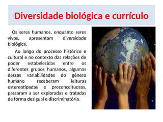 Diversidade biológica e currículo
Os seres humanos, enquanto seres
vivos, apresentam diversidade
biológica.
Ao longo do processo histórico e
cultural e no contexto das relações de
poder estabelecidas entre os
diferentes grupos humanos, algumas
dessas variabilidades do gênero
humano receberam leituras
estereotipadas e preconceituosas,
passaram a ser exploradas e tratadas
de forma desigual e discriminatória.
 