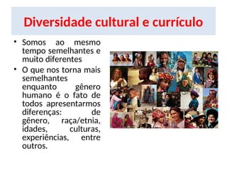 Diversidade cultural e currículo
• Somos ao mesmo
tempo semelhantes e
muito diferentes
• O que nos torna mais
semelhantes
enquanto gênero
humano é o fato de
todos apresentarmos
diferenças: de
gênero, raça/etnia,
idades, culturas,
experiências, entre
outros.
 
