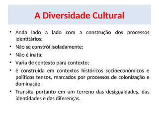 A Diversidade Cultural
• Anda lado a lado com a construção dos processos
identitários;
• Não se constrói isoladamente;
• Não é inata;
• Varia de contexto para contexto;
• é construída em contextos históricos socioeconômicos e
políticos tensos, marcados por processos de colonização e
dominação.
• Transita portanto em um terreno das desigualdades, das
identidades e das diferenças.
 