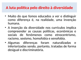 A luta política pelo direito à diversidade
• Muito do que fomos educados a ver e distinguir
como diferença é, na realidade, uma invenção
humana.
• A inserção da diversidade nos currículos implica
compreender as causas políticas, econômicas e
sociais de fenômenos como etnocentrismo,
racismo, sexismo, homofobia e xenofobia.
• Algumas diferenças foram naturalizadas e
inferiorizadas sendo, portanto, tratadas de forma
desigual e discriminatória.
 