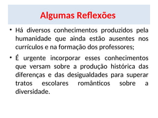 Algumas Reflexões
• Há diversos conhecimentos produzidos pela
humanidade que ainda estão ausentes nos
currículos e na formação dos professores;
• É urgente incorporar esses conhecimentos
que versam sobre a produção histórica das
diferenças e das desigualdades para superar
tratos escolares românticos sobre a
diversidade.
 
