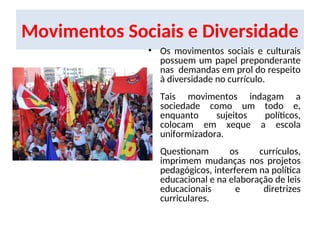 Movimentos Sociais e Diversidade
• Os movimentos sociais e culturais
possuem um papel preponderante
nas demandas em prol do respeito
à diversidade no currículo.
• Tais movimentos indagam a
sociedade como um todo e,
enquanto sujeitos políticos,
colocam em xeque a escola
uniformizadora.
• Questionam os currículos,
imprimem mudanças nos projetos
pedagógicos, interferem na política
educacional e na elaboração de leis
educacionais e diretrizes
curriculares.
 