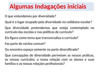 Algumas Indagações iniciais
O que entendemos por diversidade?
Qual é o lugar ocupado pela diversidade no cotidiano escolar?
Que diversidade pretendemos que esteja contemplada no
currículo das escolas e nas políticas de currículo?
Ela figura como tema que transversaliza o currículo?
Faz parte do núcleo comum?
Ou encontra espaço somente na parte diversificada?
Que concepções de diversidade permeiam as nossas práticas,
os nossos currículos, a nossa relação com os alunos e suas
famílias e as nossas relações profissionais?
 
