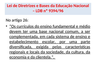 Lei de Diretrizes e Bases da Educação Nacional
– LDB nº 9394/96
No artigo 26:
• “Os currículos do ensino fundamental e médio
devem ter uma base nacional comum, a ser
complementada, em cada sistema de ensino e
estabelecimento escolar, por uma parte
diversificada, exigida pelas características
regionais e locais da sociedade, da cultura, da
economia e da clientela.”,
 