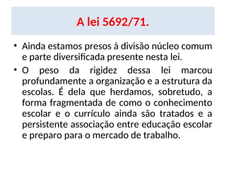 A lei 5692/71.
• Ainda estamos presos à divisão núcleo comum
e parte diversificada presente nesta lei.
• O peso da rigidez dessa lei marcou
profundamente a organização e a estrutura da
escolas. É dela que herdamos, sobretudo, a
forma fragmentada de como o conhecimento
escolar e o currículo ainda são tratados e a
persistente associação entre educação escolar
e preparo para o mercado de trabalho.
 
