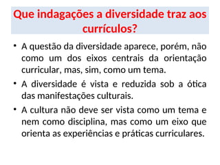 Que indagações a diversidade traz aos
currículos?
• A questão da diversidade aparece, porém, não
como um dos eixos centrais da orientação
curricular, mas, sim, como um tema.
• A diversidade é vista e reduzida sob a ótica
das manifestações culturais.
• A cultura não deve ser vista como um tema e
nem como disciplina, mas como um eixo que
orienta as experiências e práticas curriculares.
 