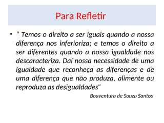 Para Refletir
• “ Temos o direito a ser iguais quando a nossa
diferença nos inferioriza; e temos o direito a
ser diferentes quando a nossa igualdade nos
descaracteriza. Daí nossa necessidade de uma
igualdade que reconheça as diferenças e de
uma diferença que não produza, alimente ou
reproduza as desigualdades”
Boaventura de Souza Santos
 